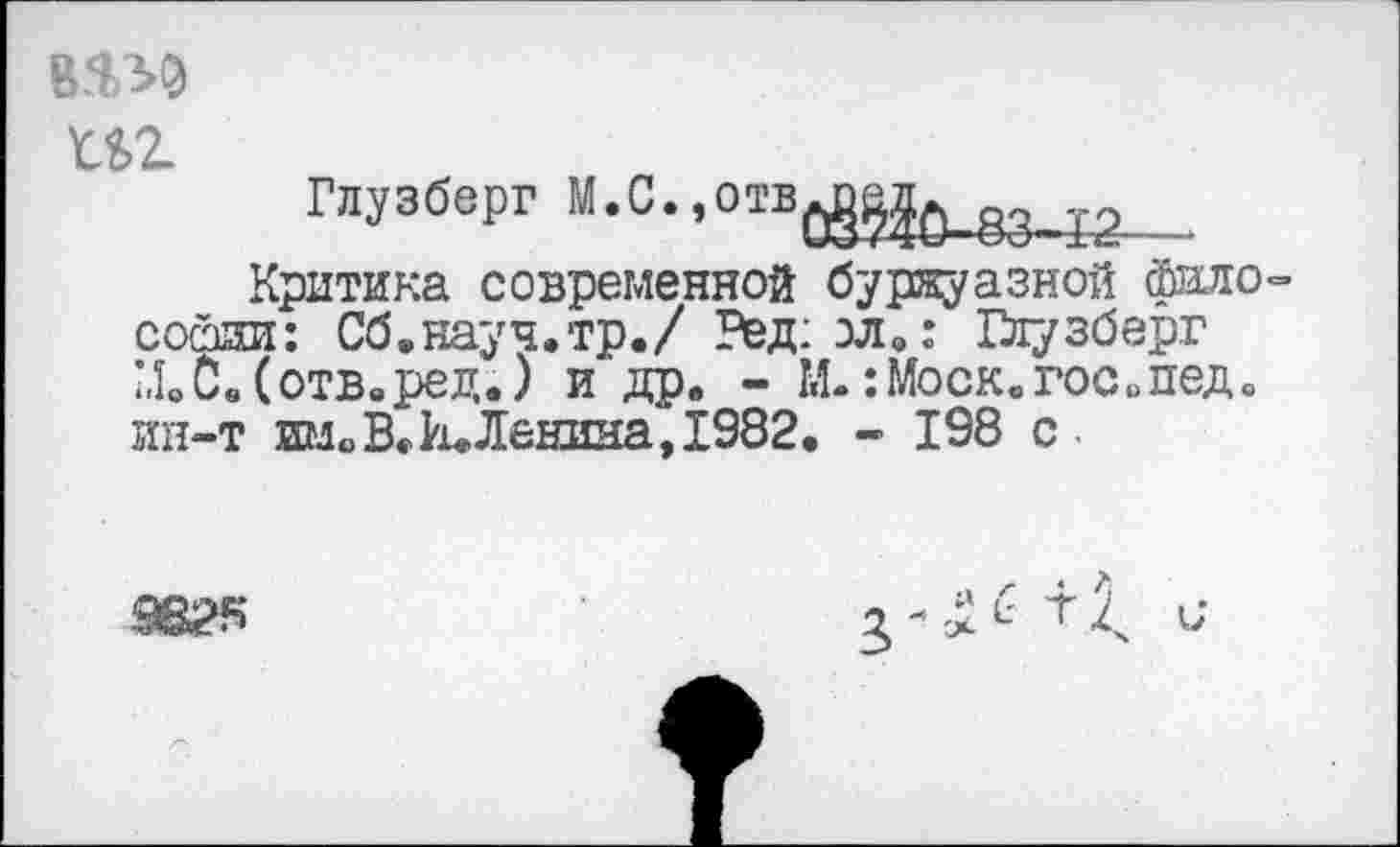 ﻿VW) m
Глузберг M.C.,otböS§^83^2
Критика современной буржуазной фало= сойии: Сб.науч.тр./ Ред: зл.: Глузберг МвС.(отв.ред.) и др. - М.:Моск.госопед. ин-т им«»В.И.Ленина, 1982. - 198 с
9825
ь-